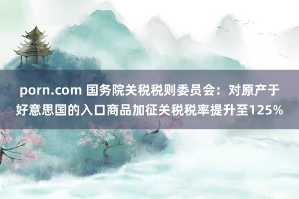 porn.com 国务院关税税则委员会：对原产于好意思国的入口商品加征关税税率提升至125%