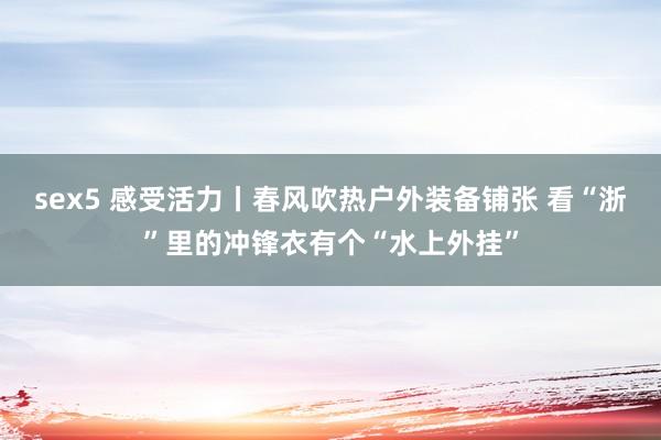sex5 感受活力丨春风吹热户外装备铺张 看“浙”里的冲锋衣有个“水上外挂”