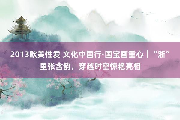 2013欧美性爱 文化中国行·国宝画重心｜“浙”里张含韵，穿越时空惊艳亮相