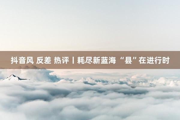 抖音风 反差 热评丨耗尽新蓝海 “县”在进行时