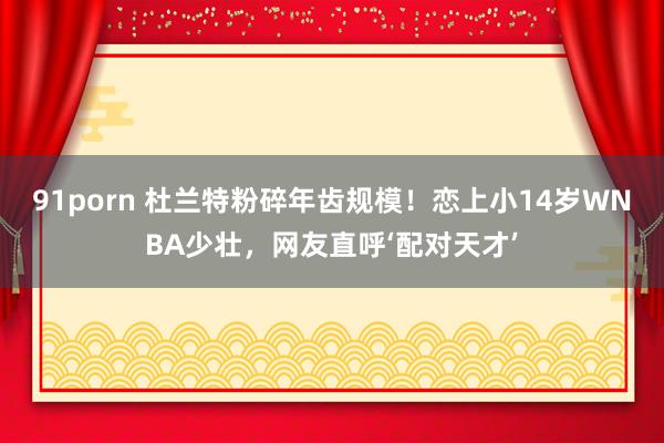 91porn 杜兰特粉碎年齿规模！恋上小14岁WNBA少壮，网友直呼‘配对天才’