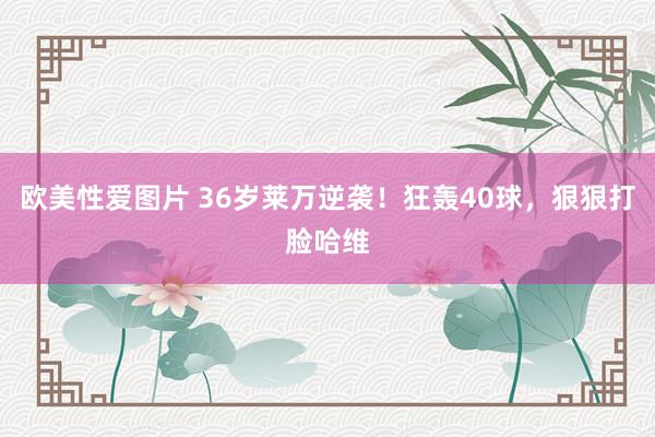 欧美性爱图片 36岁莱万逆袭！狂轰40球，狠狠打脸哈维