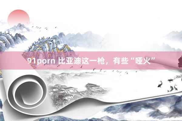 91porn 比亚迪这一枪，有些“哑火”