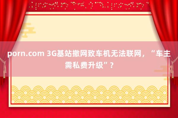 porn.com 3G基站撤网致车机无法联网，“车主需私费升级”？