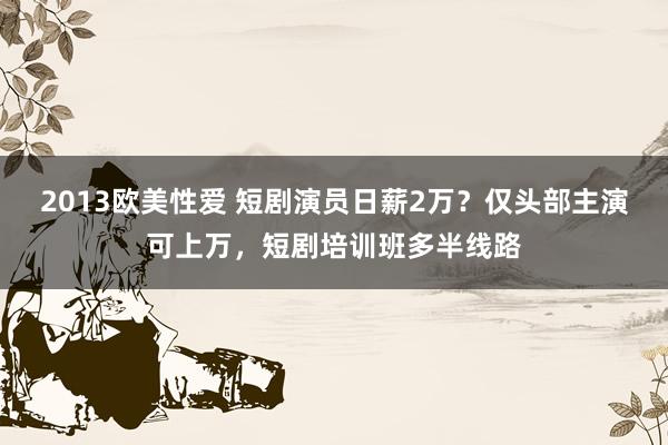 2013欧美性爱 短剧演员日薪2万？仅头部主演可上万，短剧培训班多半线路