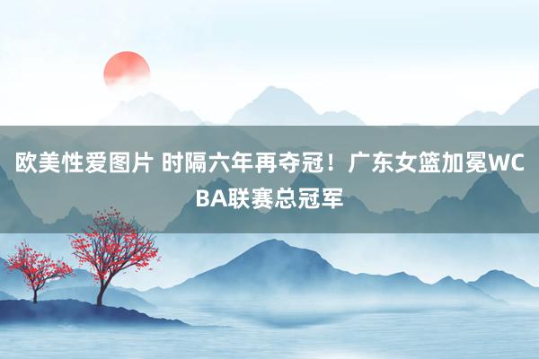 欧美性爱图片 时隔六年再夺冠！广东女篮加冕WCBA联赛总冠军
