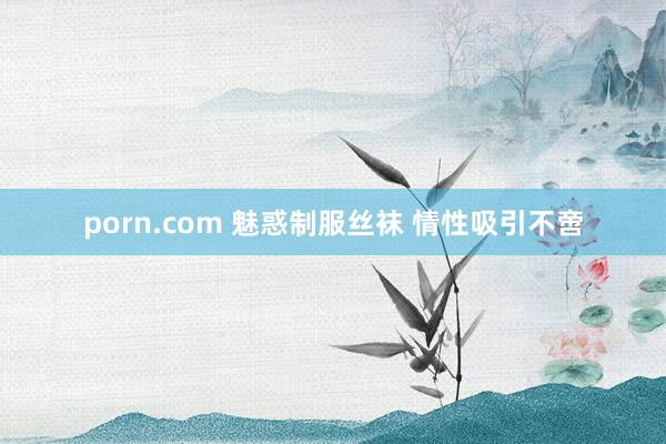 porn.com 魅惑制服丝袜 情性吸引不啻