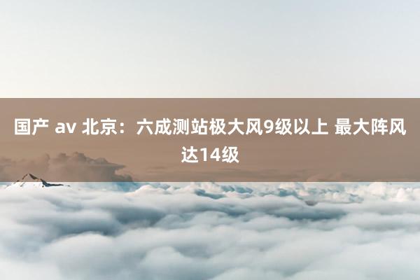 国产 av 北京：六成测站极大风9级以上 最大阵风达14级