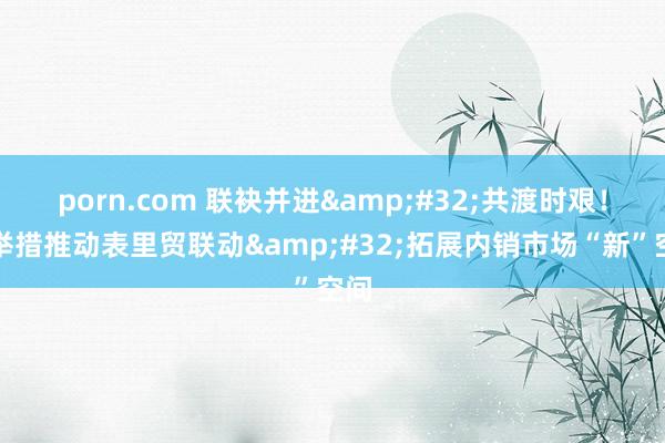 porn.com 联袂并进&#32;共渡时艰！多举措推动表里贸联动&#32;拓展内销市场“新”空间