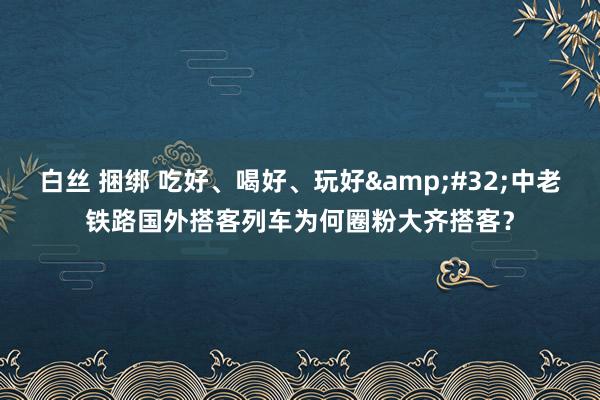 白丝 捆绑 吃好、喝好、玩好&#32;中老铁路国外搭客列车为何圈粉大齐搭客？