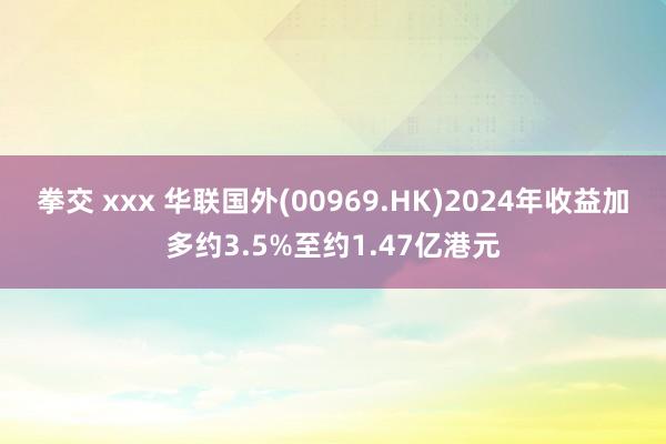 拳交 xxx 华联国外(00969.HK)2024年收益加多约3.5%至约1.47亿港元