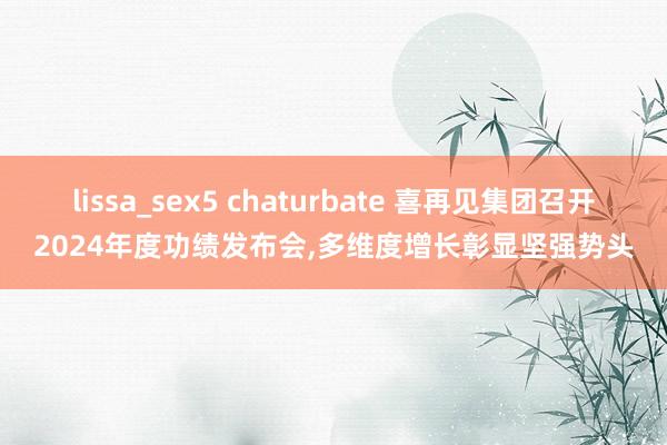 lissa_sex5 chaturbate 喜再见集团召开2024年度功绩发布会，多维度增长彰显坚强势头