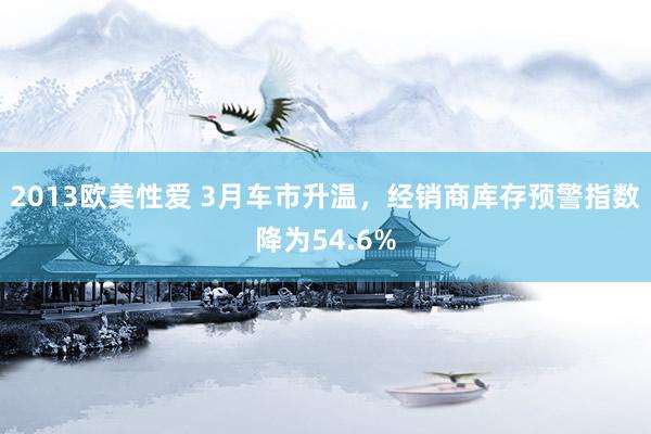 2013欧美性爱 3月车市升温，经销商库存预警指数降为54.6%