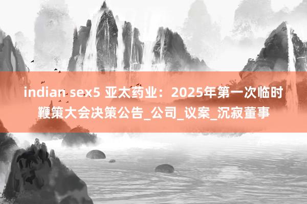 indian sex5 亚太药业：2025年第一次临时鞭策大会决策公告_公司_议案_沉寂董事