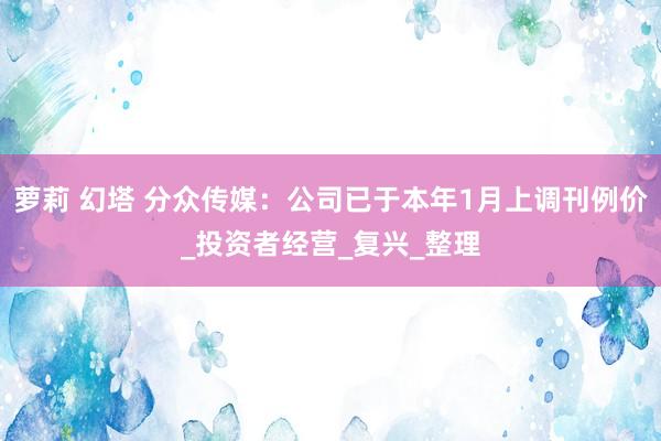 萝莉 幻塔 分众传媒：公司已于本年1月上调刊例价_投资者经营_复兴_整理