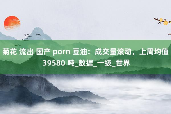菊花 流出 国产 porn 豆油：成交量滚动，上周均值 39580 吨_数据_一级_世界
