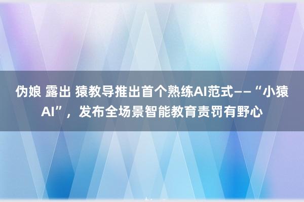 伪娘 露出 猿教导推出首个熟练AI范式——“小猿AI”，发布全场景智能教育责罚有野心