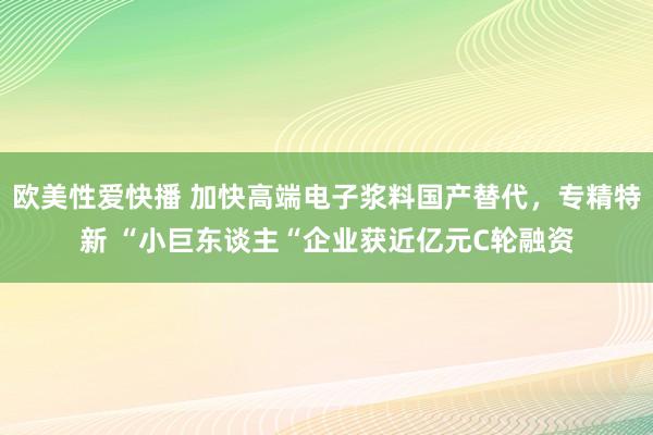 欧美性爱快播 加快高端电子浆料国产替代，专精特新 “小巨东谈主“企业获近亿元C轮融资