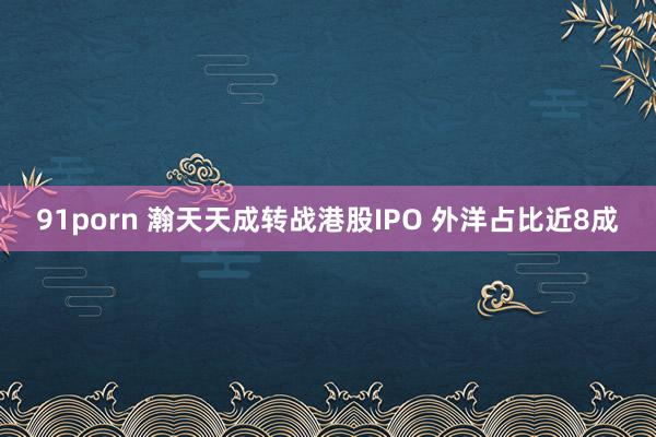 91porn 瀚天天成转战港股IPO 外洋占比近8成