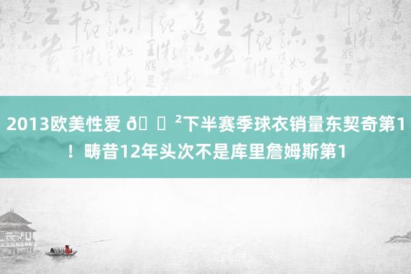 2013欧美性爱 😲下半赛季球衣销量东契奇第1！畴昔12年头次不是库里詹姆斯第1
