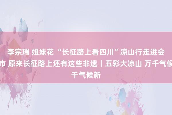李宗瑞 姐妹花 “长征路上看四川”凉山行走进会理市 原来长征路上还有这些非遗｜五彩大凉山 万千气候新