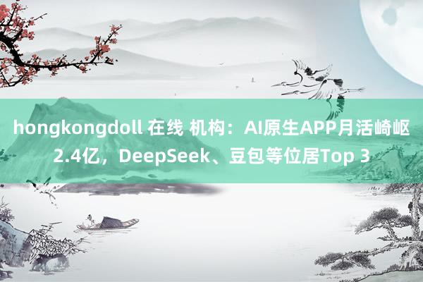hongkongdoll 在线 机构：AI原生APP月活崎岖2.4亿，DeepSeek、豆包等位居Top 3