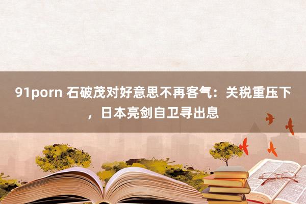 91porn 石破茂对好意思不再客气：关税重压下，日本亮剑自卫寻出息