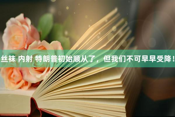 丝袜 内射 特朗普初始顺从了，但我们不可早早受降！