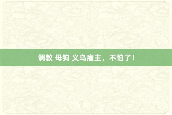 调教 母狗 义乌雇主，不怕了！