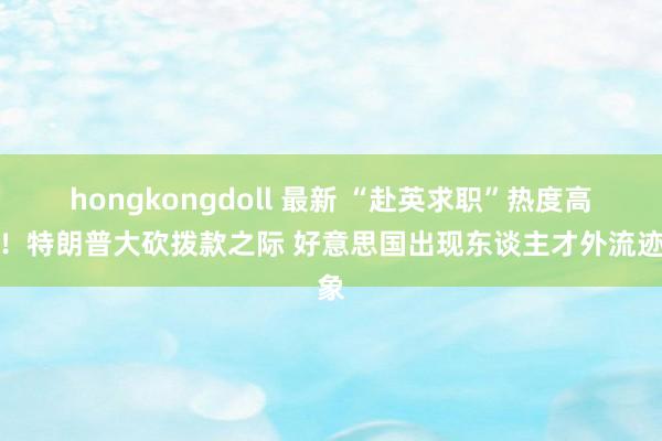 hongkongdoll 最新 “赴英求职”热度高潮！特朗普大砍拨款之际 好意思国出现东谈主才外流迹象