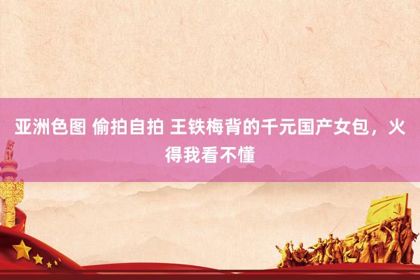 亚洲色图 偷拍自拍 王铁梅背的千元国产女包，火得我看不懂