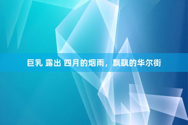 巨乳 露出 四月的烟雨，飘飖的华尔街
