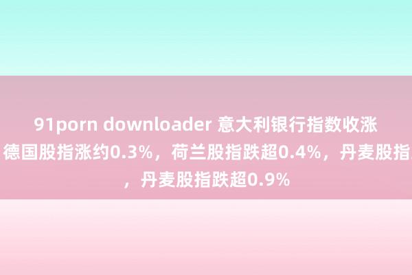 91porn downloader 意大利银行指数收涨超1.1%，德国股指涨约0.3%，荷兰股指跌超0.4%，丹麦股指跌超0.9%