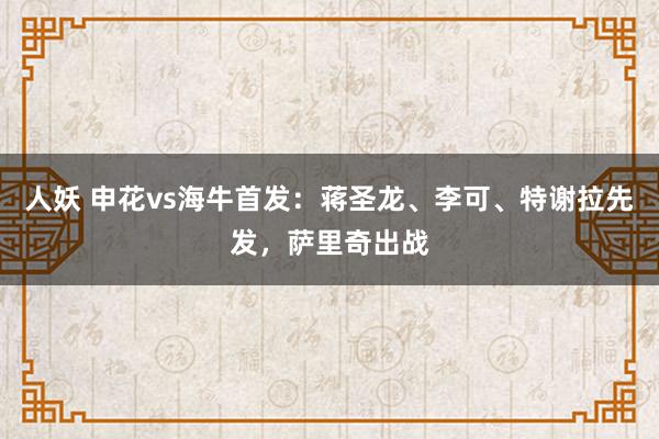 人妖 申花vs海牛首发：蒋圣龙、李可、特谢拉先发，萨里奇出战