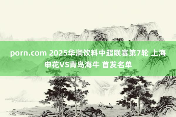 porn.com 2025华润饮料中超联赛第7轮 上海申花VS青岛海牛 首发名单