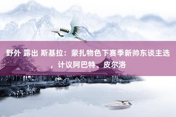 野外 露出 斯基拉：蒙扎物色下赛季新帅东谈主选，计议阿巴特、皮尔洛
