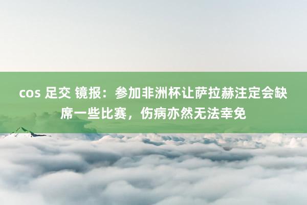 cos 足交 镜报：参加非洲杯让萨拉赫注定会缺席一些比赛，伤病亦然无法幸免