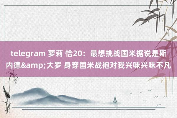 telegram 萝莉 恰20：最想挑战国米据说是斯内德&大罗 身穿国米战袍对我兴味兴味不凡