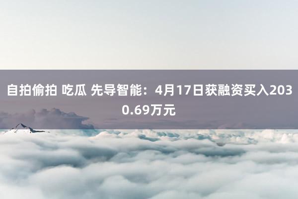 自拍偷拍 吃瓜 先导智能：4月17日获融资买入2030.69万元