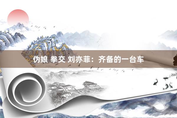 伪娘 拳交 刘亦菲：齐备的一台车
