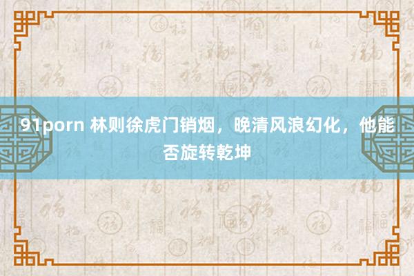 91porn 林则徐虎门销烟，晚清风浪幻化，他能否旋转乾坤