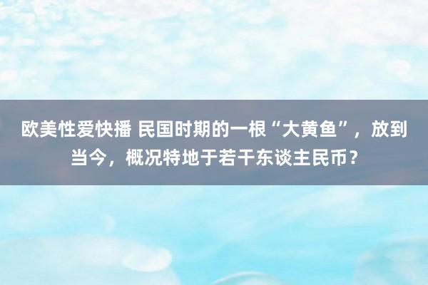 欧美性爱快播 民国时期的一根“大黄鱼”，放到当今，概况特地于若干东谈主民币？