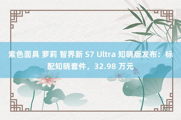 紫色面具 萝莉 智界新 S7 Ultra 知晓版发布：标配知晓套件，32.98 万元