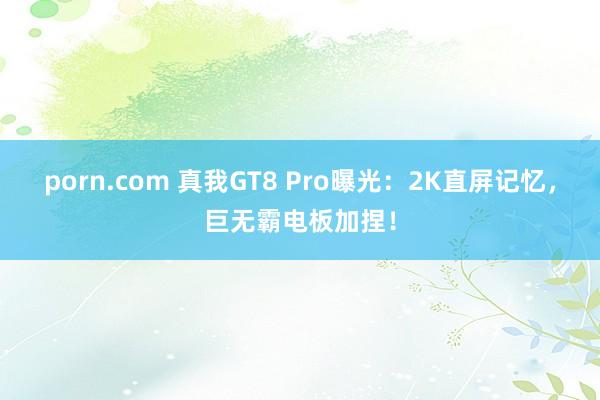 porn.com 真我GT8 Pro曝光：2K直屏记忆，巨无霸电板加捏！