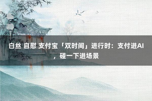 白丝 自慰 支付宝「双时间」进行时：支付进AI，碰一下进场景