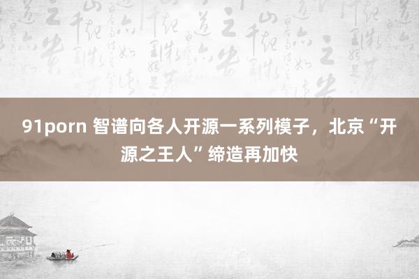 91porn 智谱向各人开源一系列模子，北京“开源之王人”缔造再加快