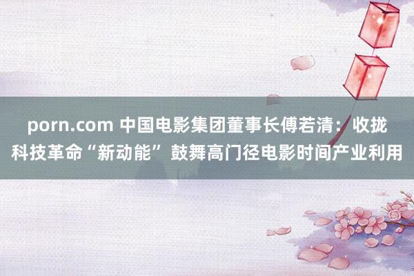 porn.com 中国电影集团董事长傅若清：收拢科技革命“新动能” 鼓舞高门径电影时间产业利用