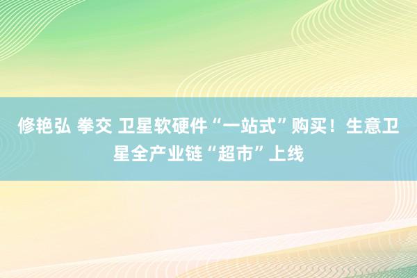 修艳弘 拳交 卫星软硬件“一站式”购买！生意卫星全产业链“超市”上线