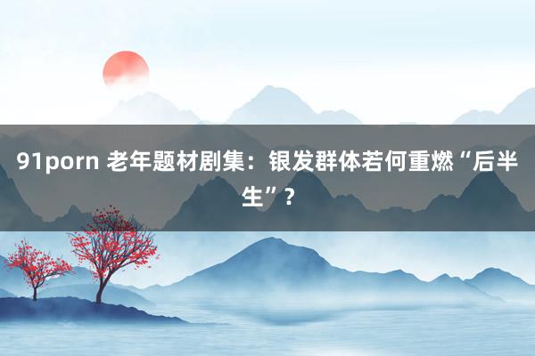 91porn 老年题材剧集：银发群体若何重燃“后半生”？