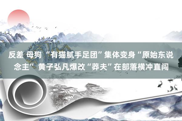 反差 母狗 “有猫腻手足团”集体变身“原始东说念主” 黄子弘凡爆改“莽夫”在部落横冲直闯